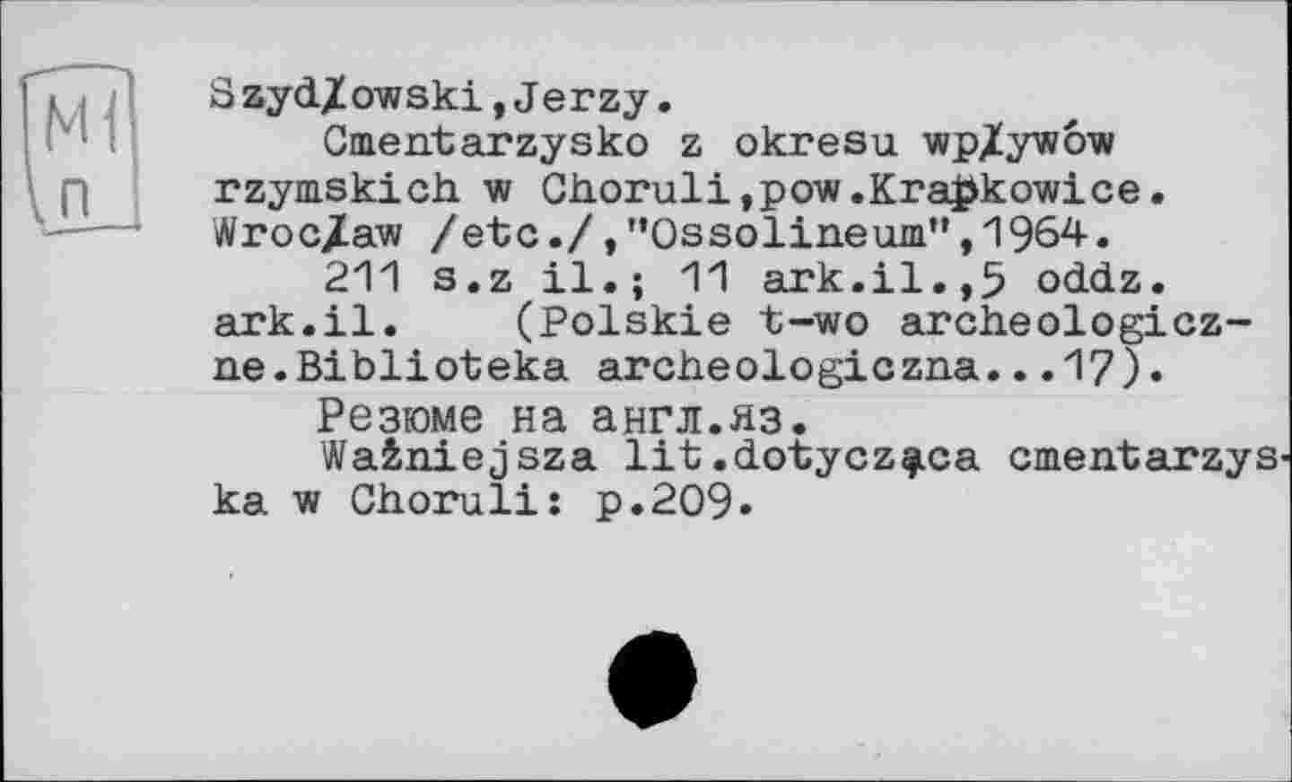 ﻿Szyd/owski,Jerzy.
Cmentarzysko z okresu wp/ywow rzymskich w Choruli,pow.Kra#kowice. Wroc/aw /etc./,"Ossolineum",1964.
211 s.z il.; 11 ark.il.,5 oddz. ark.il. (Polskie t-wo archeologicz-ne.Biblioteka archeologiczna...17).
Резюме на англ.яз.
Wa&niejsza lit.dotycz^ca cmentarzys ka w Choruli: p.209.